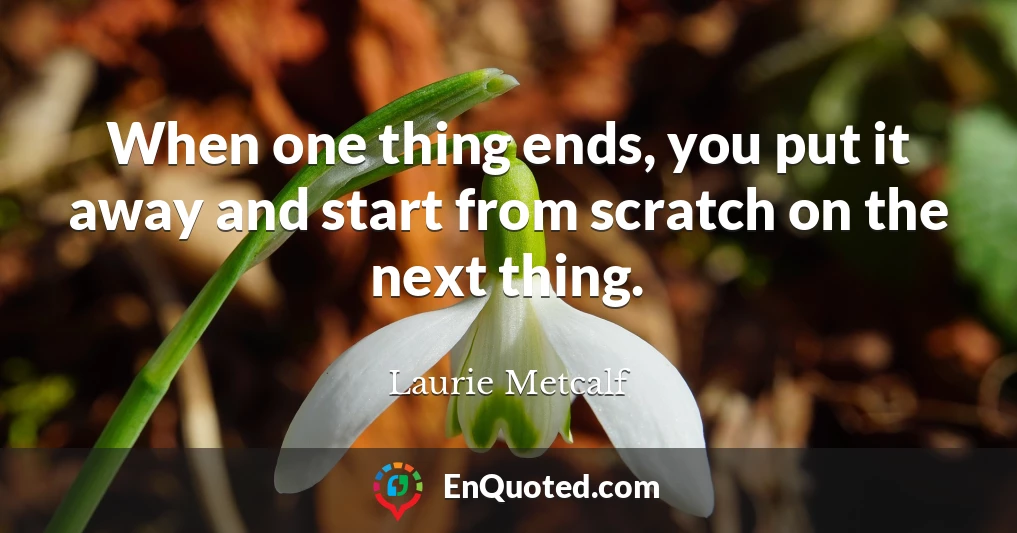 When one thing ends, you put it away and start from scratch on the next thing.