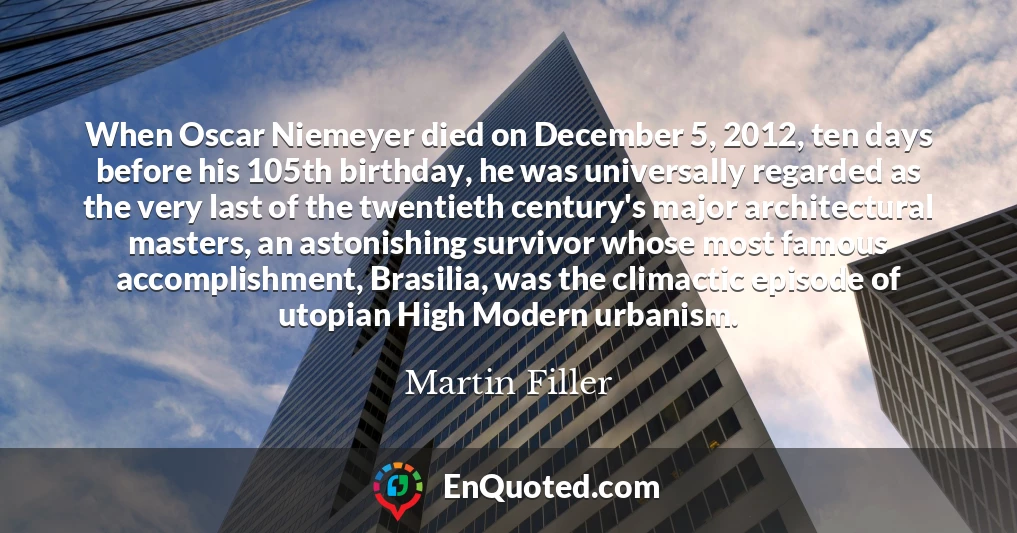 When Oscar Niemeyer died on December 5, 2012, ten days before his 105th birthday, he was universally regarded as the very last of the twentieth century's major architectural masters, an astonishing survivor whose most famous accomplishment, Brasilia, was the climactic episode of utopian High Modern urbanism.