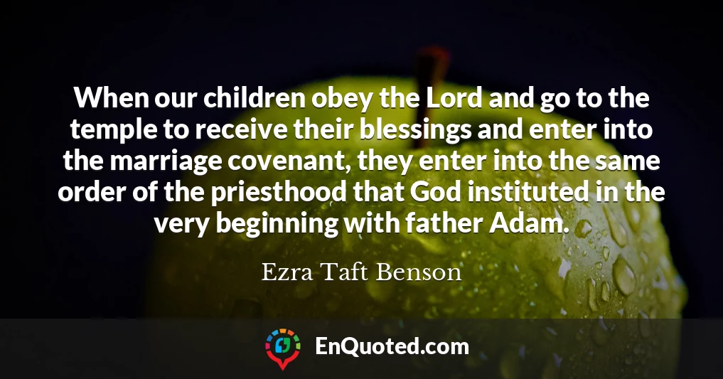 When our children obey the Lord and go to the temple to receive their blessings and enter into the marriage covenant, they enter into the same order of the priesthood that God instituted in the very beginning with father Adam.