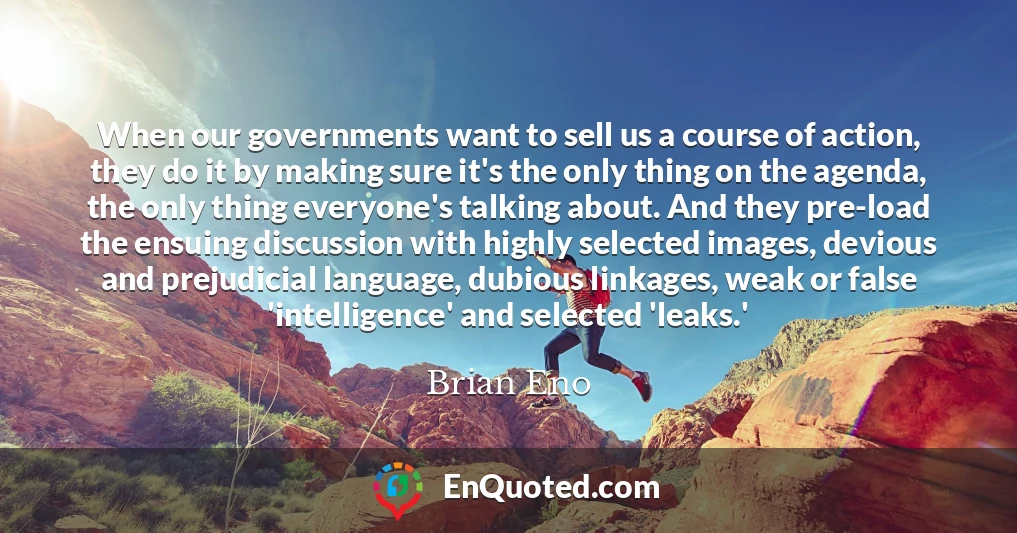 When our governments want to sell us a course of action, they do it by making sure it's the only thing on the agenda, the only thing everyone's talking about. And they pre-load the ensuing discussion with highly selected images, devious and prejudicial language, dubious linkages, weak or false 'intelligence' and selected 'leaks.'