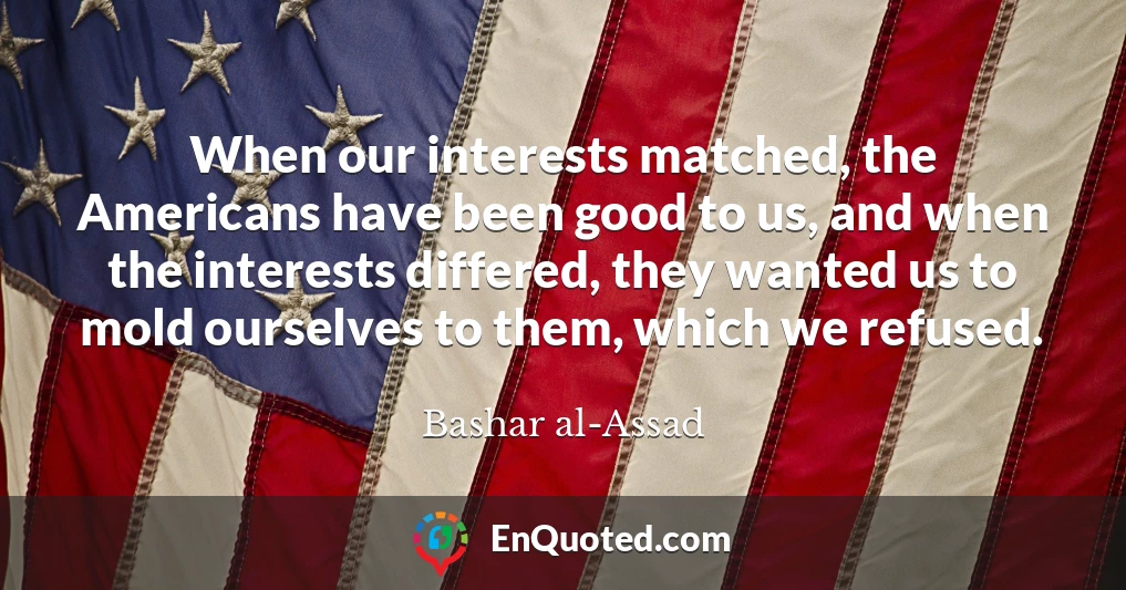 When our interests matched, the Americans have been good to us, and when the interests differed, they wanted us to mold ourselves to them, which we refused.
