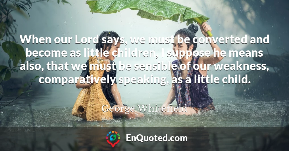 When our Lord says, we must be converted and become as little children, I suppose he means also, that we must be sensible of our weakness, comparatively speaking, as a little child.