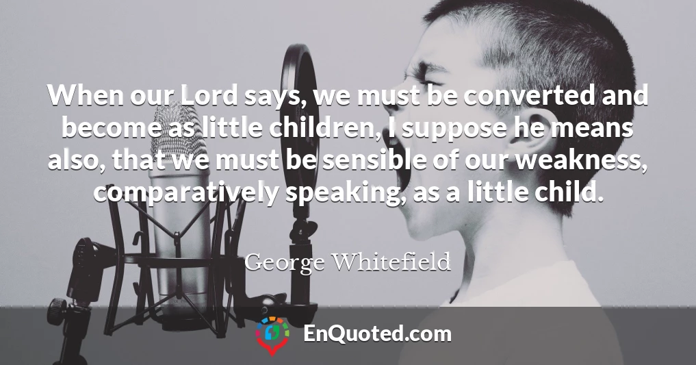 When our Lord says, we must be converted and become as little children, I suppose he means also, that we must be sensible of our weakness, comparatively speaking, as a little child.