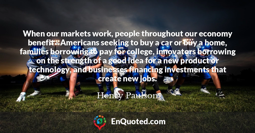 When our markets work, people throughout our economy benefit - Americans seeking to buy a car or buy a home, families borrowing to pay for college, innovators borrowing on the strength of a good idea for a new product or technology, and businesses financing investments that create new jobs.
