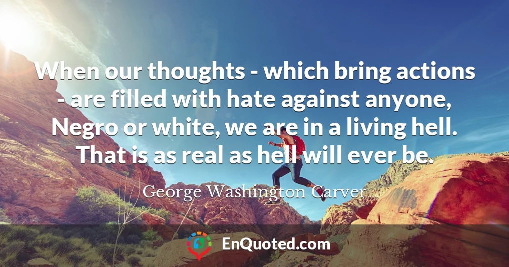 When our thoughts - which bring actions - are filled with hate against anyone, Negro or white, we are in a living hell. That is as real as hell will ever be.