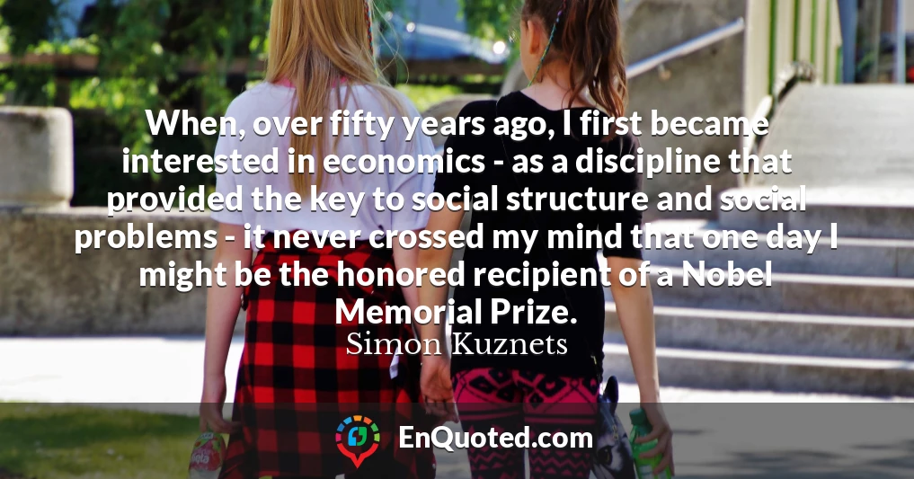 When, over fifty years ago, I first became interested in economics - as a discipline that provided the key to social structure and social problems - it never crossed my mind that one day I might be the honored recipient of a Nobel Memorial Prize.