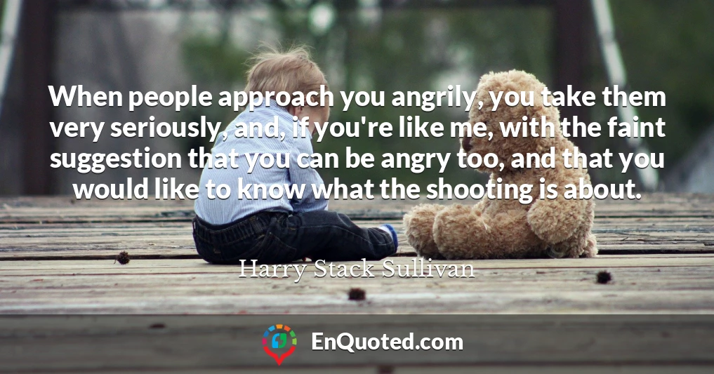 When people approach you angrily, you take them very seriously, and, if you're like me, with the faint suggestion that you can be angry too, and that you would like to know what the shooting is about.