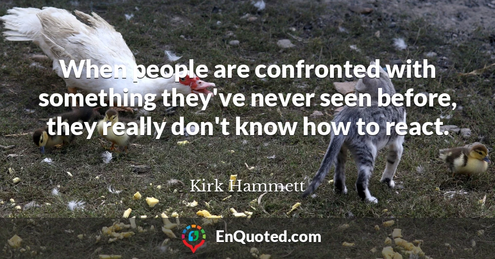 When people are confronted with something they've never seen before, they really don't know how to react.