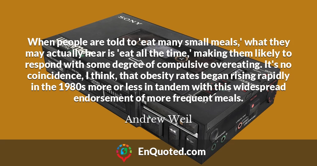 When people are told to 'eat many small meals,' what they may actually hear is 'eat all the time,' making them likely to respond with some degree of compulsive overeating. It's no coincidence, I think, that obesity rates began rising rapidly in the 1980s more or less in tandem with this widespread endorsement of more frequent meals.