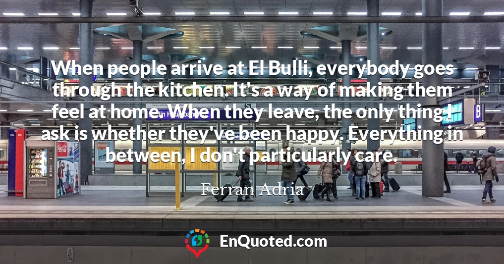 When people arrive at El Bulli, everybody goes through the kitchen. It's a way of making them feel at home. When they leave, the only thing I ask is whether they've been happy. Everything in between, I don't particularly care.