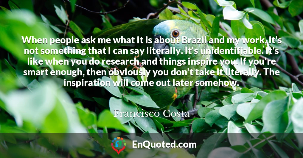 When people ask me what it is about Brazil and my work, it's not something that I can say literally. It's unidentifiable. It's like when you do research and things inspire you. If you're smart enough, then obviously you don't take it literally. The inspiration will come out later somehow.