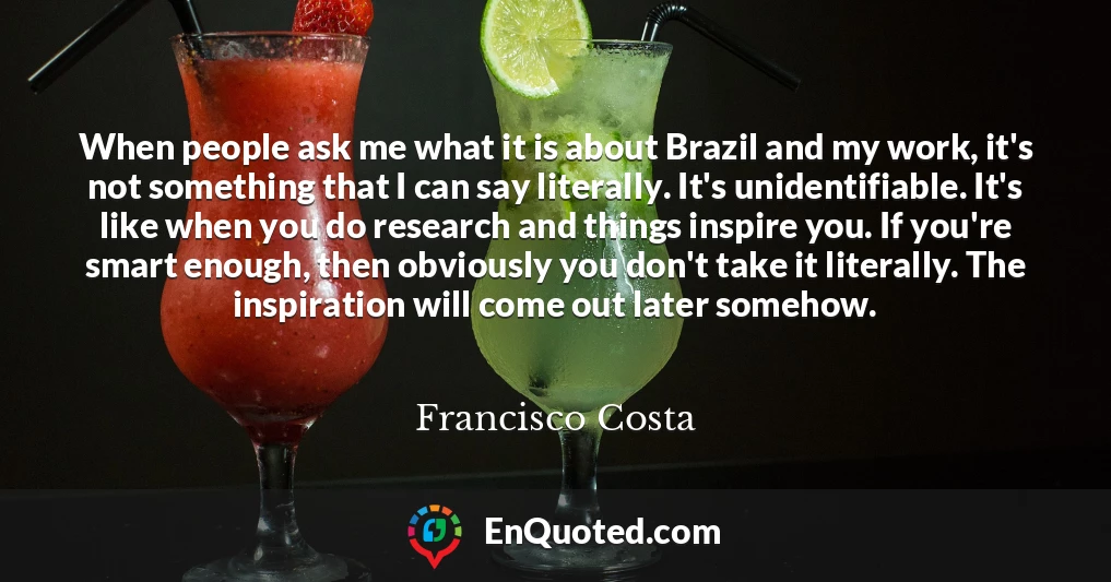 When people ask me what it is about Brazil and my work, it's not something that I can say literally. It's unidentifiable. It's like when you do research and things inspire you. If you're smart enough, then obviously you don't take it literally. The inspiration will come out later somehow.