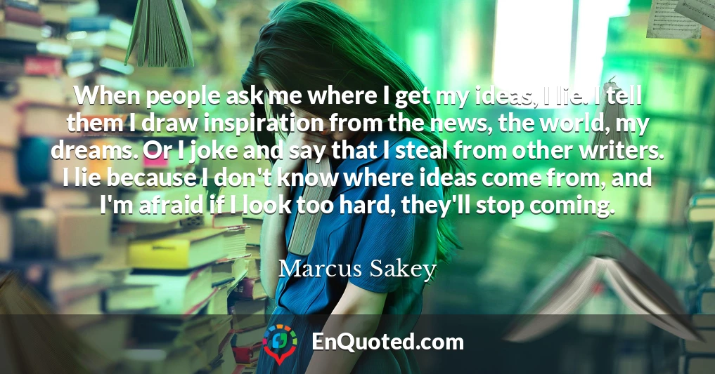 When people ask me where I get my ideas, I lie. I tell them I draw inspiration from the news, the world, my dreams. Or I joke and say that I steal from other writers. I lie because I don't know where ideas come from, and I'm afraid if I look too hard, they'll stop coming.