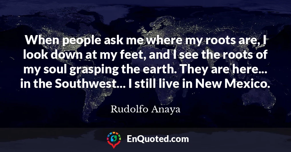 When people ask me where my roots are, I look down at my feet, and I see the roots of my soul grasping the earth. They are here... in the Southwest... I still live in New Mexico.