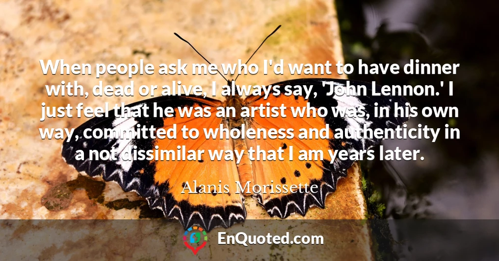 When people ask me who I'd want to have dinner with, dead or alive, I always say, 'John Lennon.' I just feel that he was an artist who was, in his own way, committed to wholeness and authenticity in a not dissimilar way that I am years later.