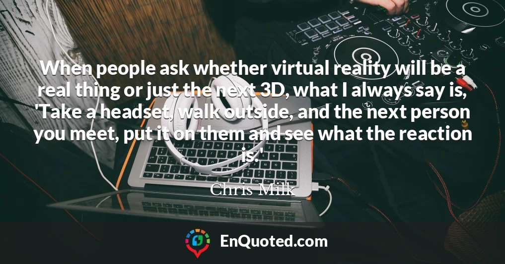When people ask whether virtual reality will be a real thing or just the next 3D, what I always say is, 'Take a headset, walk outside, and the next person you meet, put it on them and see what the reaction is.'