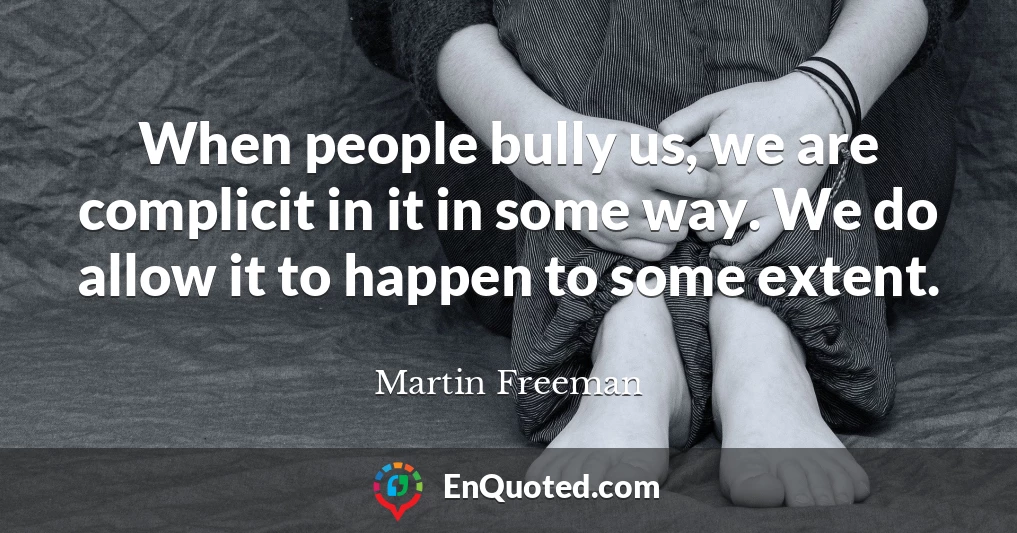 When people bully us, we are complicit in it in some way. We do allow it to happen to some extent.