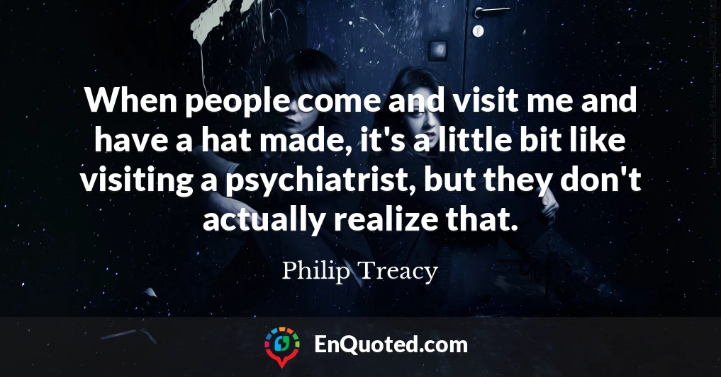 When people come and visit me and have a hat made, it's a little bit like visiting a psychiatrist, but they don't actually realize that.