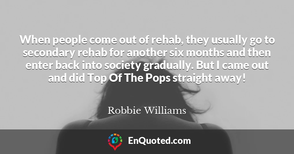 When people come out of rehab, they usually go to secondary rehab for another six months and then enter back into society gradually. But I came out and did Top Of The Pops straight away!