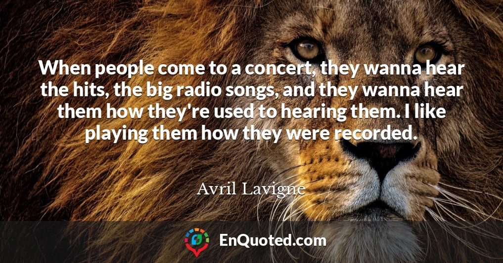 When people come to a concert, they wanna hear the hits, the big radio songs, and they wanna hear them how they're used to hearing them. I like playing them how they were recorded.