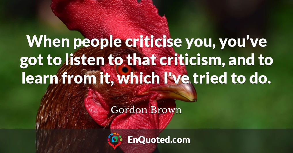 When people criticise you, you've got to listen to that criticism, and to learn from it, which I've tried to do.
