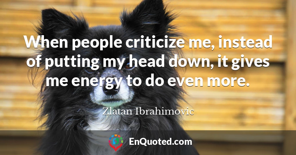 When people criticize me, instead of putting my head down, it gives me energy to do even more.