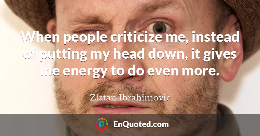 When people criticize me, instead of putting my head down, it gives me energy to do even more.