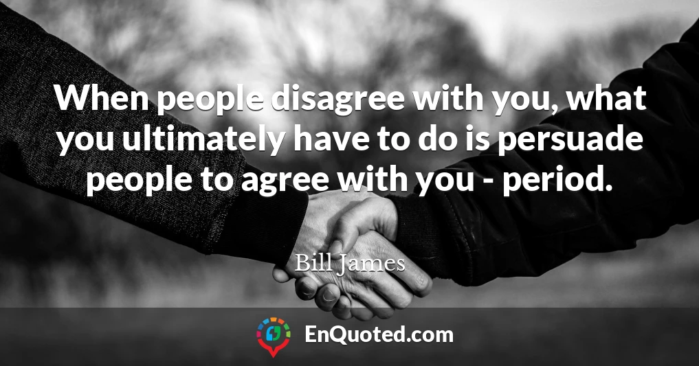 When people disagree with you, what you ultimately have to do is persuade people to agree with you - period.