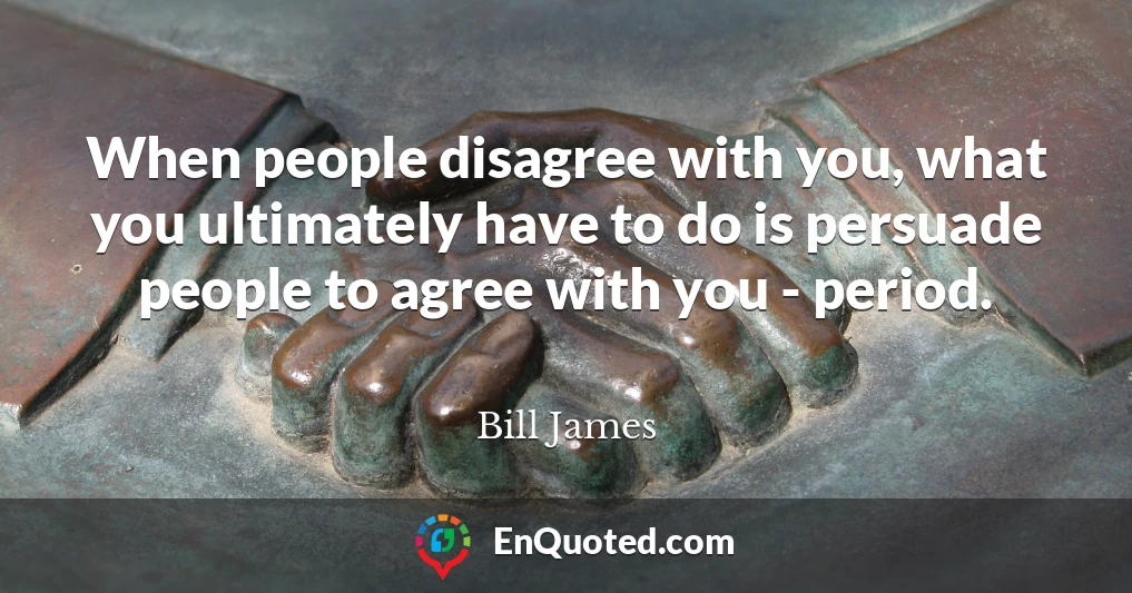 When people disagree with you, what you ultimately have to do is persuade people to agree with you - period.