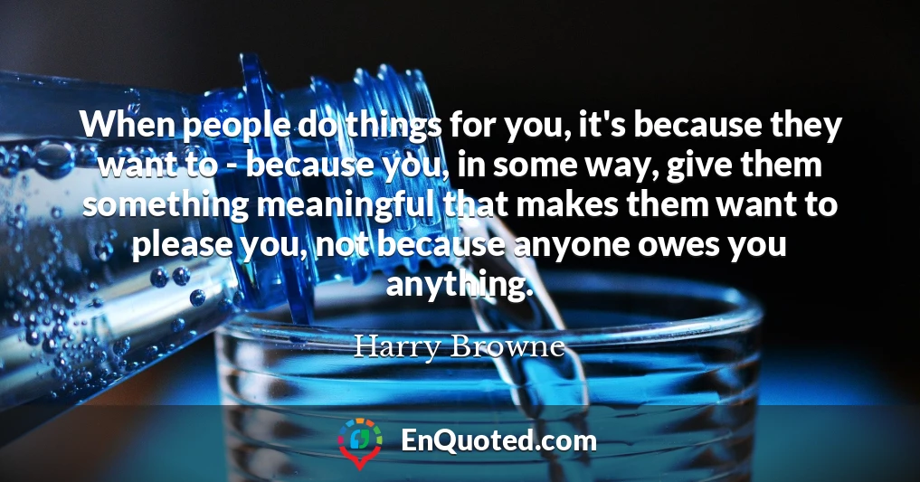 When people do things for you, it's because they want to - because you, in some way, give them something meaningful that makes them want to please you, not because anyone owes you anything.