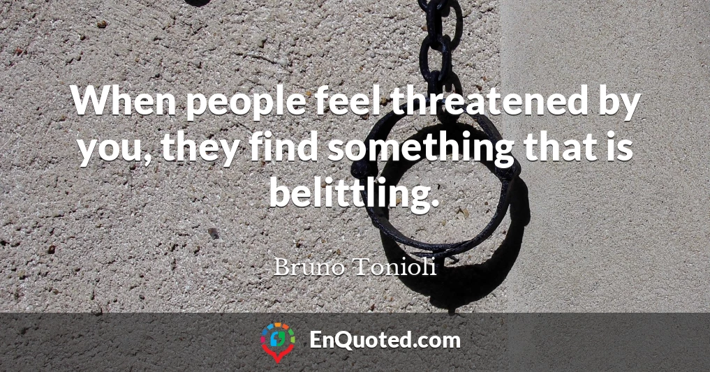 When people feel threatened by you, they find something that is belittling.