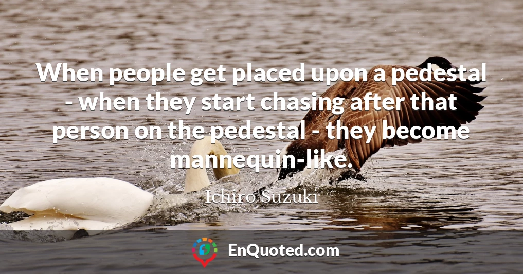 When people get placed upon a pedestal - when they start chasing after that person on the pedestal - they become mannequin-like.