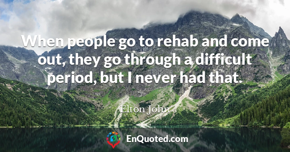 When people go to rehab and come out, they go through a difficult period, but I never had that.