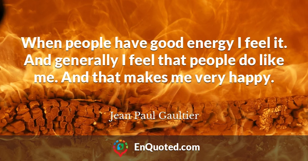 When people have good energy I feel it. And generally I feel that people do like me. And that makes me very happy.