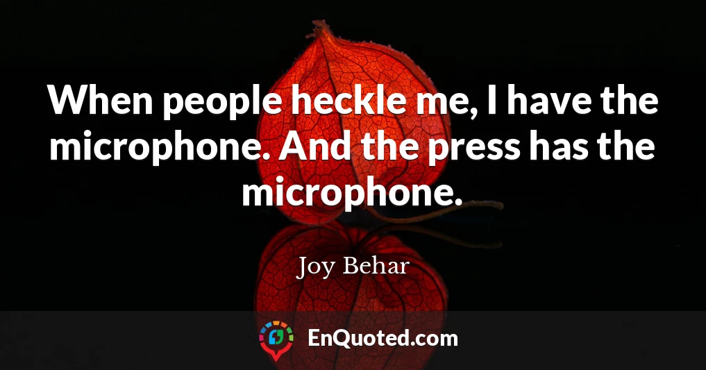 When people heckle me, I have the microphone. And the press has the microphone.