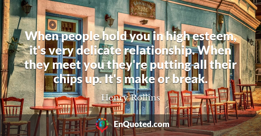 When people hold you in high esteem, it's very delicate relationship. When they meet you they're putting all their chips up. It's make or break.