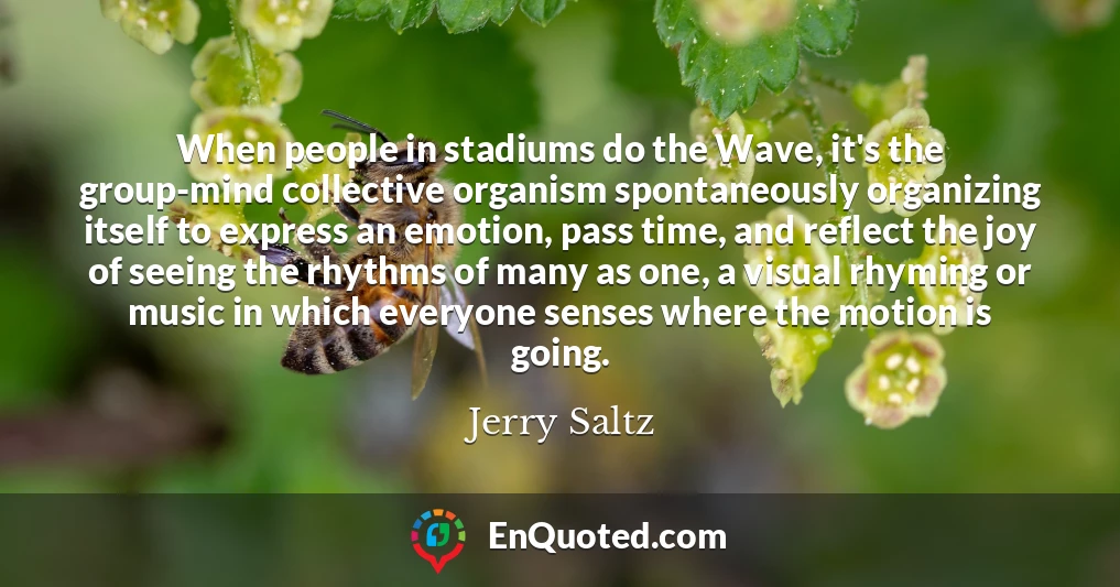 When people in stadiums do the Wave, it's the group-mind collective organism spontaneously organizing itself to express an emotion, pass time, and reflect the joy of seeing the rhythms of many as one, a visual rhyming or music in which everyone senses where the motion is going.