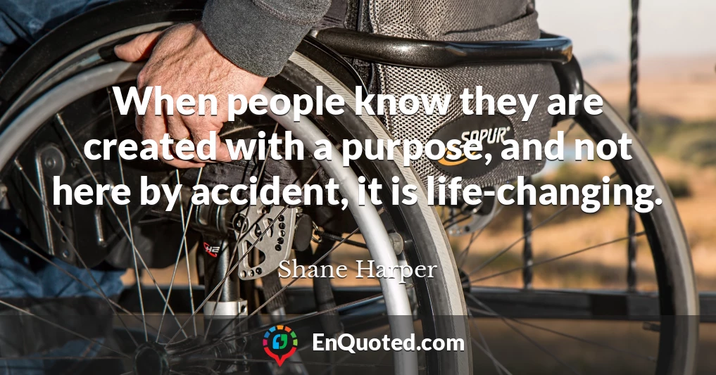 When people know they are created with a purpose, and not here by accident, it is life-changing.