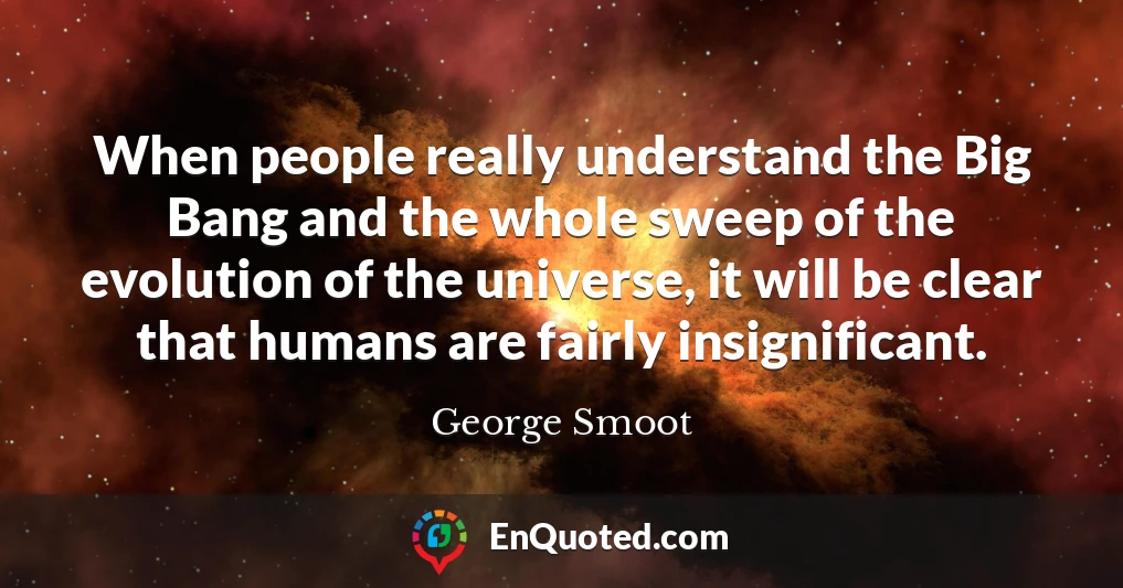 When people really understand the Big Bang and the whole sweep of the evolution of the universe, it will be clear that humans are fairly insignificant.