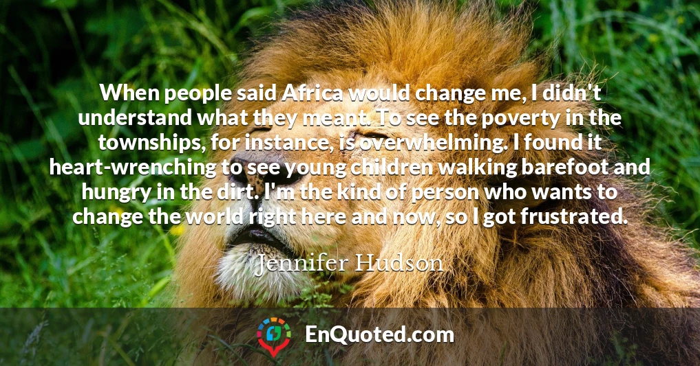 When people said Africa would change me, I didn't understand what they meant. To see the poverty in the townships, for instance, is overwhelming. I found it heart-wrenching to see young children walking barefoot and hungry in the dirt. I'm the kind of person who wants to change the world right here and now, so I got frustrated.
