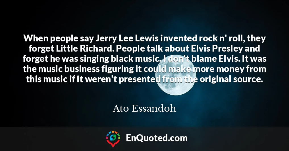 When people say Jerry Lee Lewis invented rock n' roll, they forget Little Richard. People talk about Elvis Presley and forget he was singing black music. I don't blame Elvis. It was the music business figuring it could make more money from this music if it weren't presented from the original source.