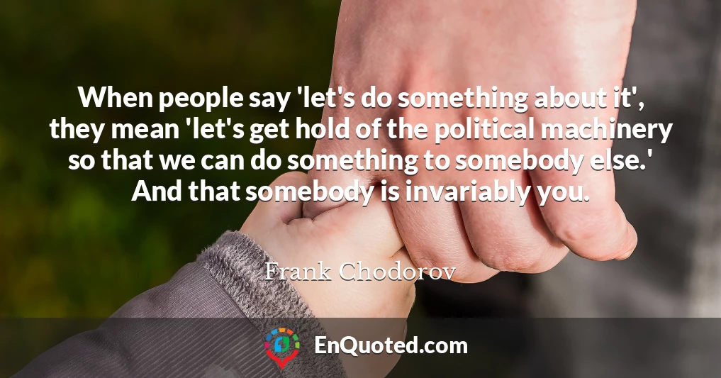 When people say 'let's do something about it', they mean 'let's get hold of the political machinery so that we can do something to somebody else.' And that somebody is invariably you.