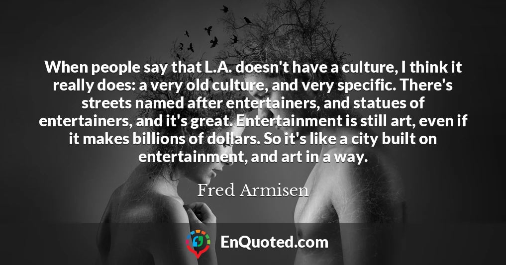 When people say that L.A. doesn't have a culture, I think it really does: a very old culture, and very specific. There's streets named after entertainers, and statues of entertainers, and it's great. Entertainment is still art, even if it makes billions of dollars. So it's like a city built on entertainment, and art in a way.