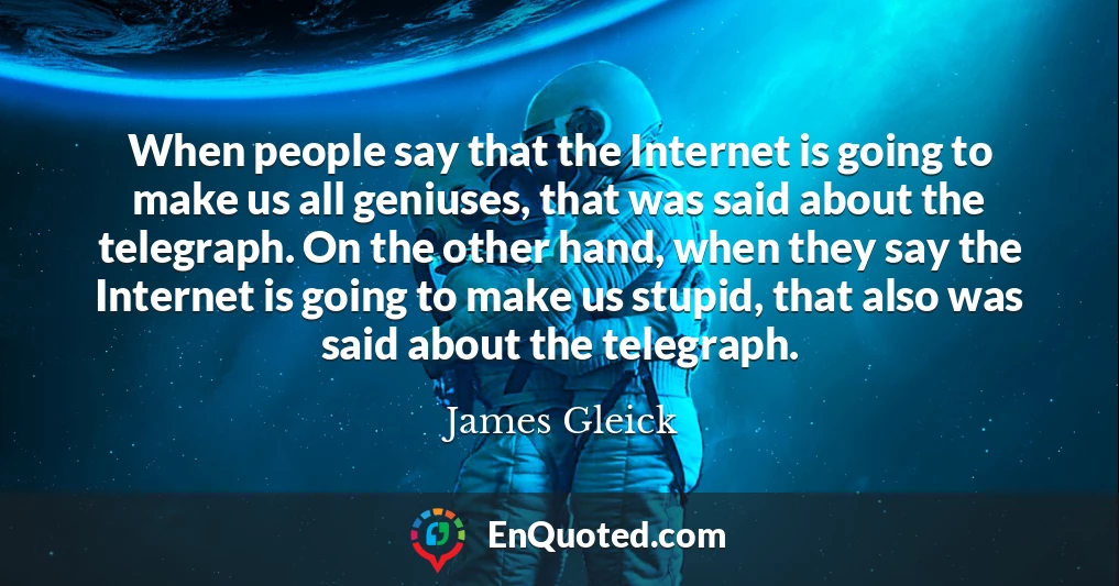 When people say that the Internet is going to make us all geniuses, that was said about the telegraph. On the other hand, when they say the Internet is going to make us stupid, that also was said about the telegraph.