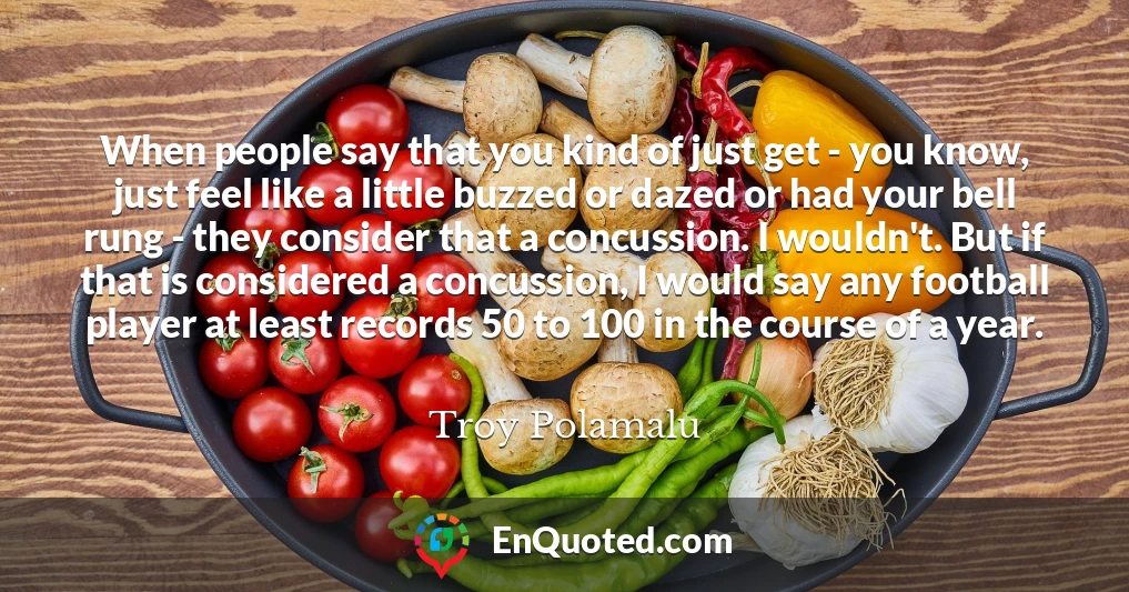 When people say that you kind of just get - you know, just feel like a little buzzed or dazed or had your bell rung - they consider that a concussion. I wouldn't. But if that is considered a concussion, I would say any football player at least records 50 to 100 in the course of a year.