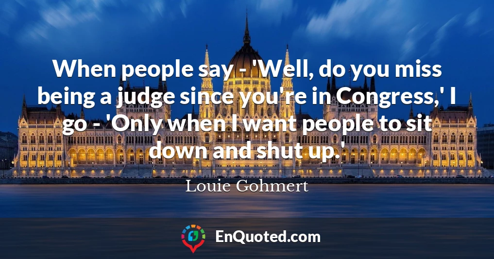 When people say - 'Well, do you miss being a judge since you're in Congress,' I go - 'Only when I want people to sit down and shut up.'