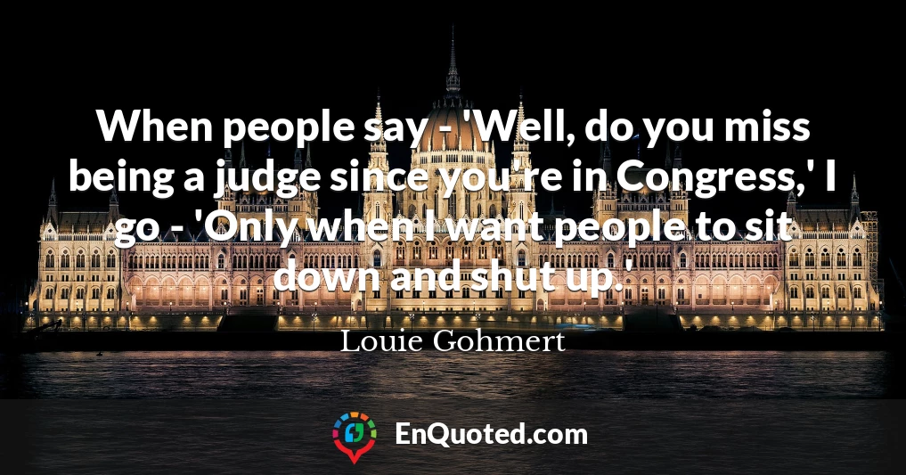 When people say - 'Well, do you miss being a judge since you're in Congress,' I go - 'Only when I want people to sit down and shut up.'