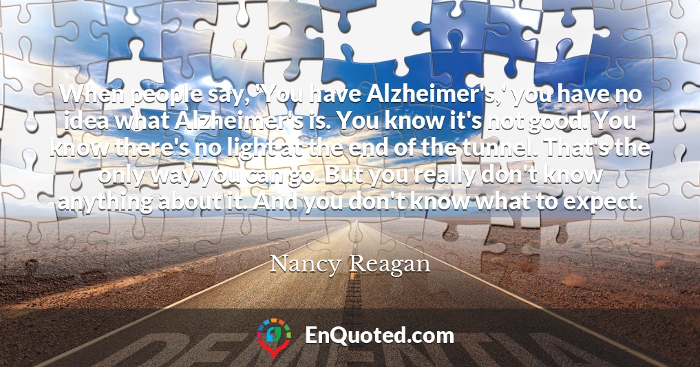 When people say, 'You have Alzheimer's,' you have no idea what Alzheimer's is. You know it's not good. You know there's no light at the end of the tunnel. That's the only way you can go. But you really don't know anything about it. And you don't know what to expect.
