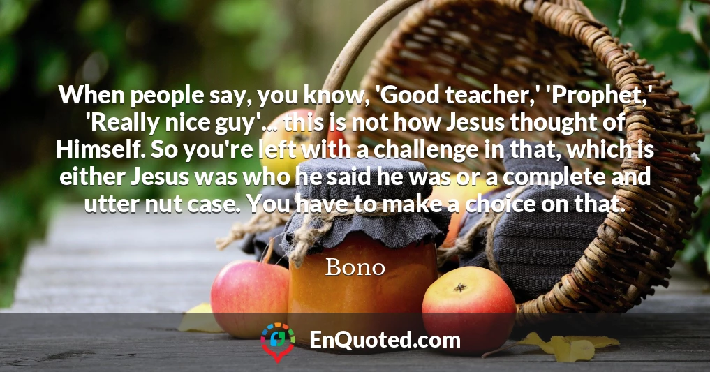 When people say, you know, 'Good teacher,' 'Prophet,' 'Really nice guy'... this is not how Jesus thought of Himself. So you're left with a challenge in that, which is either Jesus was who he said he was or a complete and utter nut case. You have to make a choice on that.