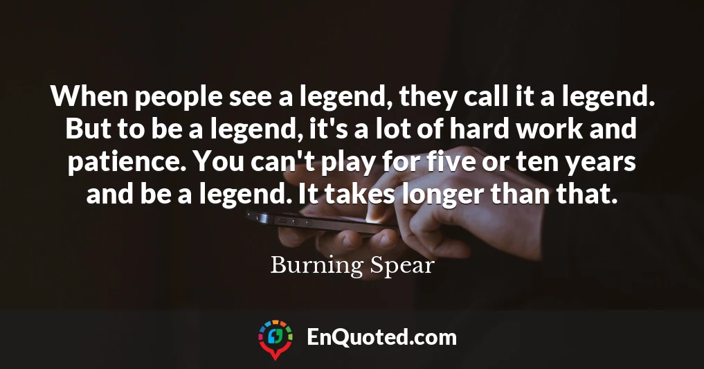 When people see a legend, they call it a legend. But to be a legend, it's a lot of hard work and patience. You can't play for five or ten years and be a legend. It takes longer than that.
